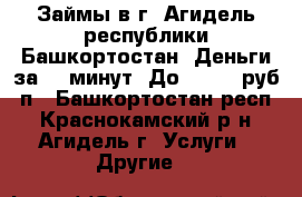 Займы в г. Агидель республики Башкортостан. Деньги за 15 минут. До 100000 руб, п - Башкортостан респ., Краснокамский р-н, Агидель г. Услуги » Другие   